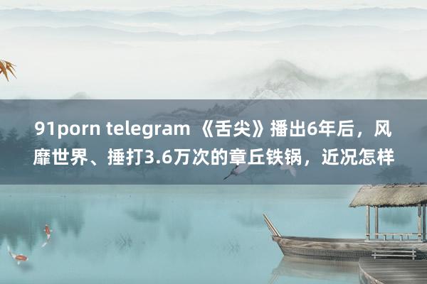 91porn telegram 《舌尖》播出6年后，风靡世界、捶打3.6万次的章丘铁锅，近况怎样