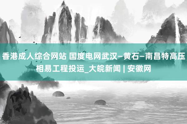 香港成人综合网站 国度电网武汉—黄石—南昌特高压相易工程投运_大皖新闻 | 安徽网