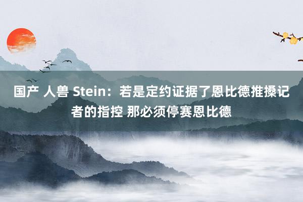 国产 人兽 Stein：若是定约证据了恩比德推搡记者的指控 那必须停赛恩比德