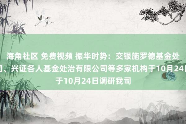 海角社区 免费视频 振华时势：交银施罗德基金处治有限公司、兴证各人基金处治有限公司等多家机构于10月24日调研我司