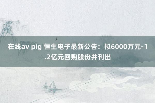 在线av pig 恒生电子最新公告：拟6000万元-1.2亿元回购股份并刊出