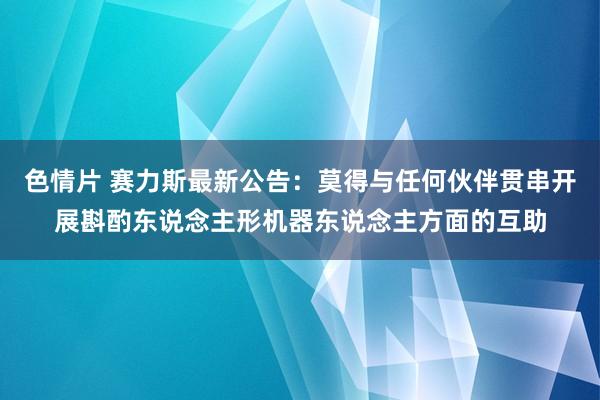 色情片 赛力斯最新公告：莫得与任何伙伴贯串开展斟酌东说念主形机器东说念主方面的互助