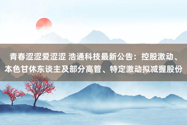 青春涩涩爱涩涩 浩通科技最新公告：控股激动、本色甘休东谈主及部分高管、特定激动拟减握股份