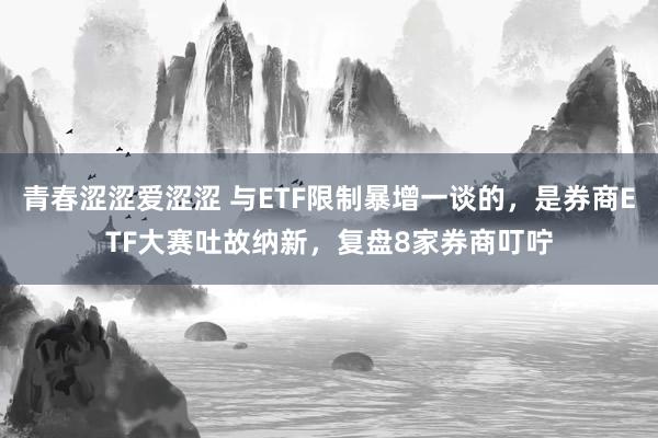 青春涩涩爱涩涩 与ETF限制暴增一谈的，是券商ETF大赛吐故纳新，复盘8家券商叮咛