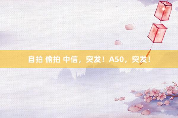 自拍 偷拍 中信，突发！A50，突发！