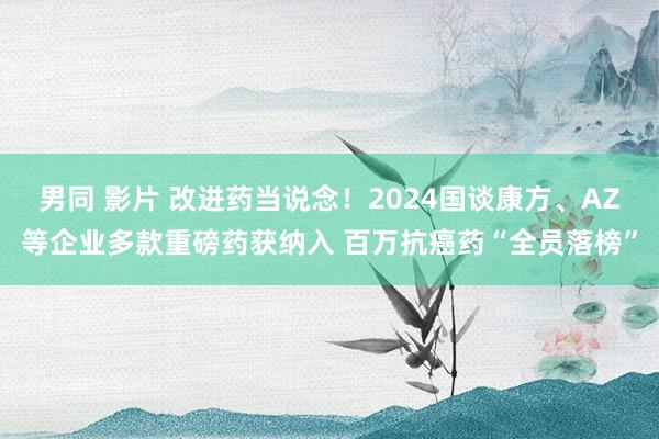 男同 影片 改进药当说念！2024国谈康方、AZ等企业多款重磅药获纳入 百万抗癌药“全员落榜”