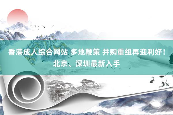 香港成人综合网站 多地鞭策 并购重组再迎利好！北京、深圳最新入手