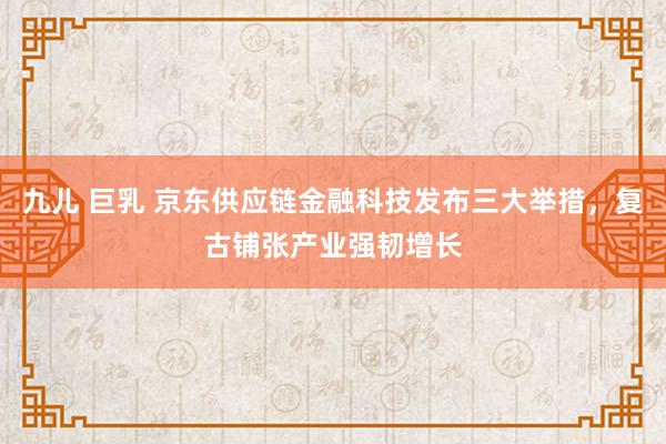 九儿 巨乳 京东供应链金融科技发布三大举措，复古铺张产业强韧增长