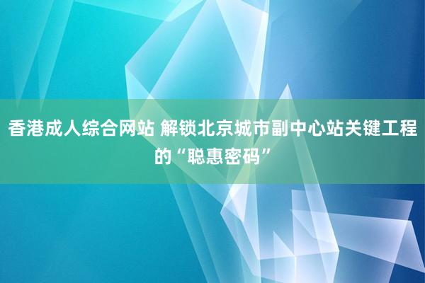 香港成人综合网站 解锁北京城市副中心站关键工程的“聪惠密码”