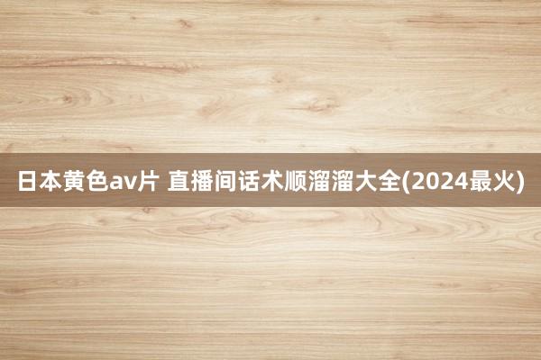 日本黄色av片 直播间话术顺溜溜大全(2024最火)