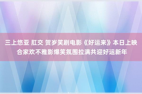 三上悠亚 肛交 贺岁笑剧电影《好运来》本日上映 合家欢不雅影爆笑氛围拉满共迎好运新年