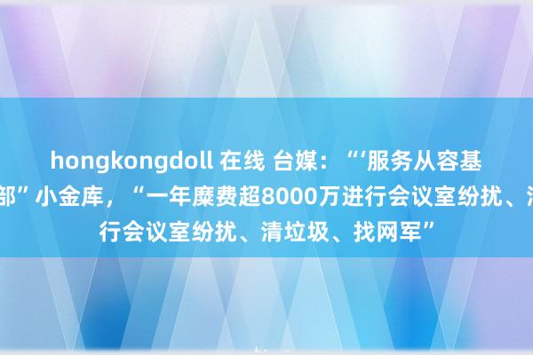 hongkongdoll 在线 台媒：“‘服务从容基金’”成台“奇迹部”小金库，“一年糜费超8000万进行会议室纷扰、清垃圾、找网军”