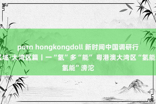 porn hongkongdoll 新时间中国调研行之看区域·大湾区篇丨一“氢”多“能” 粤港澳大湾区“氢能”滂沱