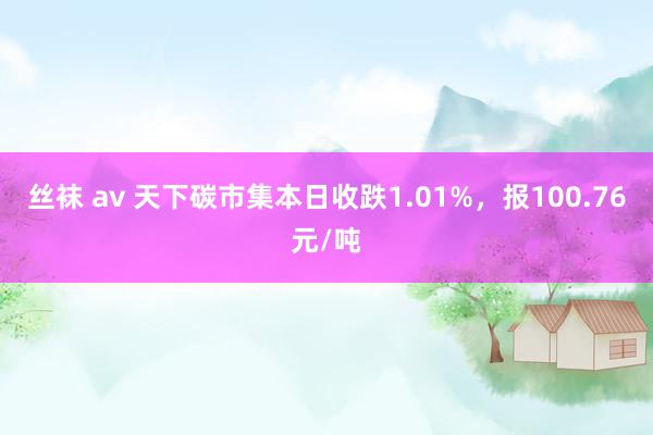 丝袜 av 天下碳市集本日收跌1.01%，报100.76元/吨