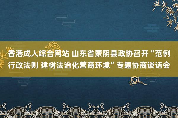 香港成人综合网站 山东省蒙阴县政协召开“范例行政法则 建树法治化营商环境”专题协商谈话会