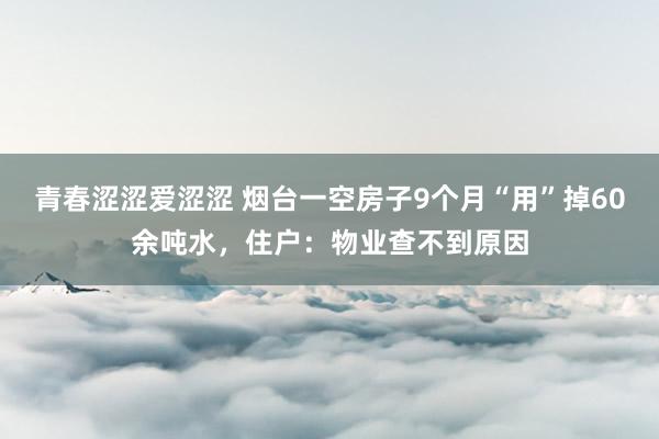 青春涩涩爱涩涩 烟台一空房子9个月“用”掉60余吨水，住户：物业查不到原因