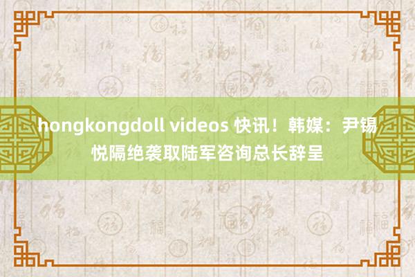 hongkongdoll videos 快讯！韩媒：尹锡悦隔绝袭取陆军咨询总长辞呈