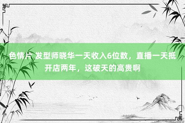 色情片 发型师晓华一天收入6位数，直播一天抵开店两年，这破天的高贵啊