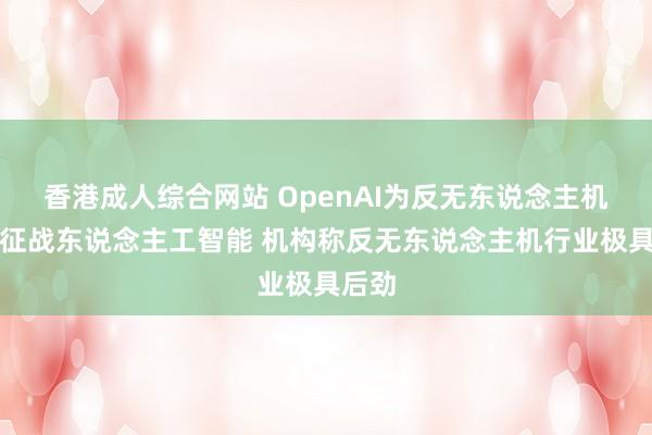 香港成人综合网站 OpenAI为反无东说念主机系统征战东说念主工智能 机构称反无东说念主机行业极具后劲