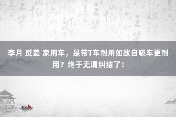 李月 反差 家用车，是带T车耐用如故自吸车更耐用？终于无谓纠结了！