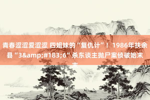 青春涩涩爱涩涩 四姐妹的“复仇计”！1986年扶余县“3&#183;6”杀东谈主抛尸案侦破始末