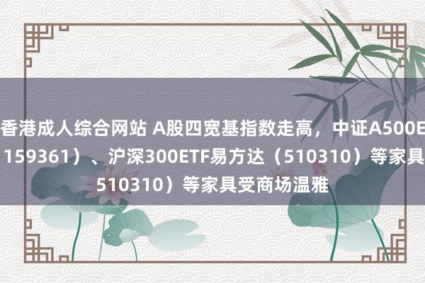 香港成人综合网站 A股四宽基指数走高，中证A500ETF易方达（159361）、沪深300ETF易方达（510310）等家具受商场温雅