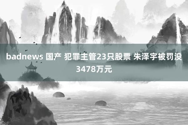 badnews 国产 犯罪主管23只股票 朱泽宇被罚没3478万元