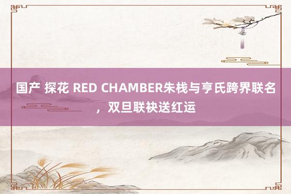 国产 探花 RED CHAMBER朱栈与亨氏跨界联名，双旦联袂送红运