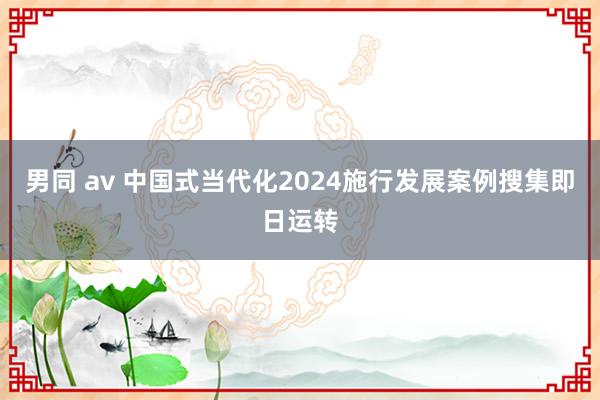 男同 av 中国式当代化2024施行发展案例搜集即日运转