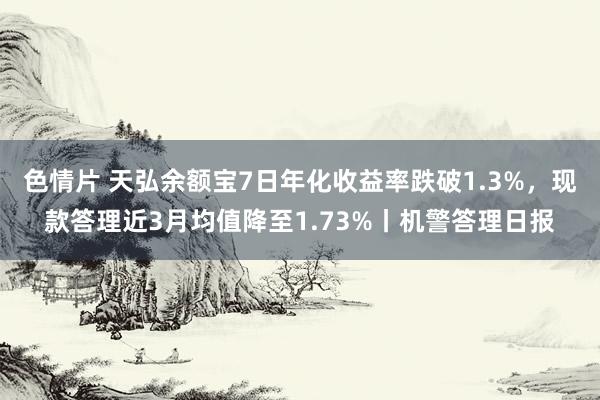 色情片 天弘余额宝7日年化收益率跌破1.3%，现款答理近3月均值降至1.73%丨机警答理日报