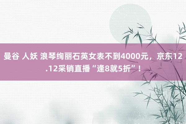 曼谷 人妖 浪琴绚丽石英女表不到4000元，京东12.12采销直播“逢8就5折”！