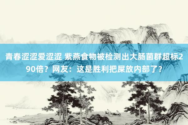 青春涩涩爱涩涩 紫燕食物被检测出大肠菌群超标290倍？网友：这是胜利把屎放内部了？