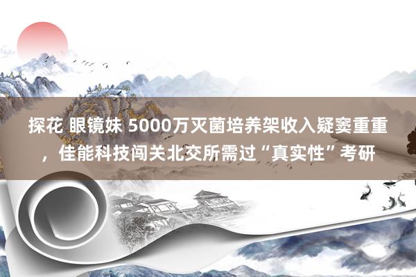 探花 眼镜妹 5000万灭菌培养架收入疑窦重重，佳能科技闯关北交所需过“真实性”考研