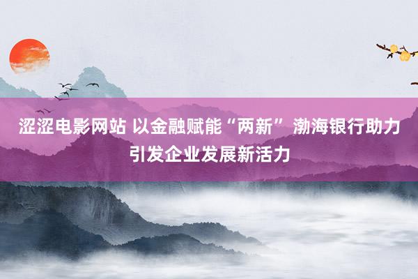 涩涩电影网站 以金融赋能“两新” 渤海银行助力引发企业发展新活力