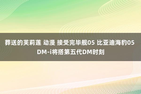 葬送的芙莉莲 动漫 接受完毕舰05 比亚迪海豹05 DM-i将搭第五代DM时刻