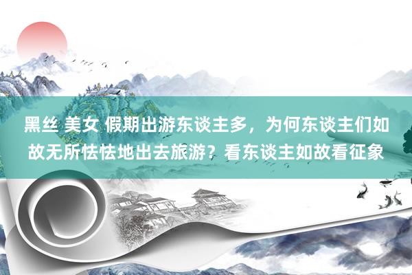 黑丝 美女 假期出游东谈主多，为何东谈主们如故无所怯怯地出去旅游？看东谈主如故看征象