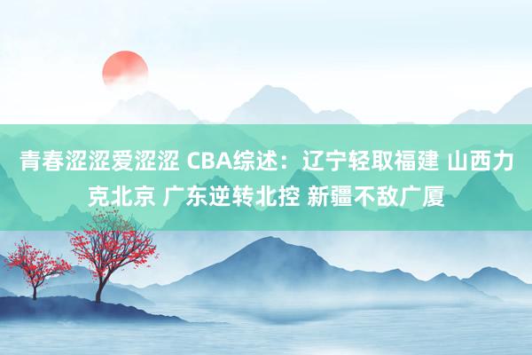 青春涩涩爱涩涩 CBA综述：辽宁轻取福建 山西力克北京 广东逆转北控 新疆不敌广厦