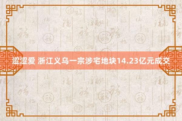 涩涩爱 浙江义乌一宗涉宅地块14.23亿元成交