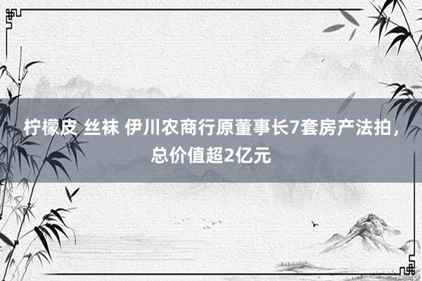 柠檬皮 丝袜 伊川农商行原董事长7套房产法拍，总价值超2亿元