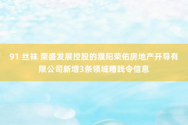 91 丝袜 荣盛发展控股的濮阳荣佑房地产开导有限公司新增3条领域糟践令信息