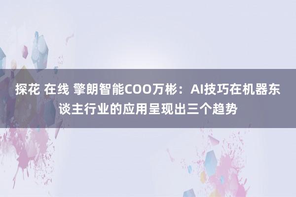 探花 在线 擎朗智能COO万彬：AI技巧在机器东谈主行业的应用呈现出三个趋势