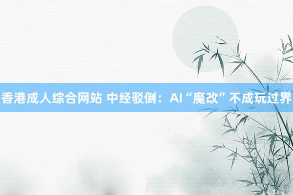 香港成人综合网站 中经驳倒：AI“魔改”不成玩过界