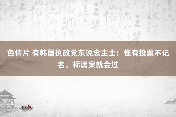 色情片 有韩国执政党东说念主士：惟有投票不记名，标谤案就会过