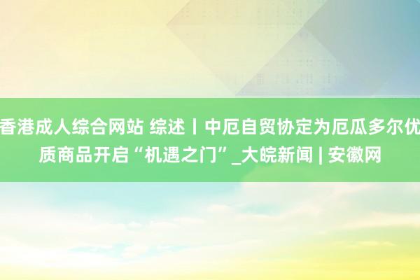 香港成人综合网站 综述丨中厄自贸协定为厄瓜多尔优质商品开启“机遇之门”_大皖新闻 | 安徽网