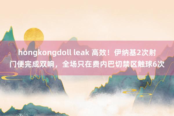 hongkongdoll leak 高效！伊纳基2次射门便完成双响，全场只在费内巴切禁区触球6次