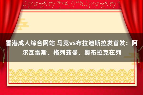 香港成人综合网站 马竞vs布拉迪斯拉发首发：阿尔瓦雷斯、格列兹曼、奥布拉克在列