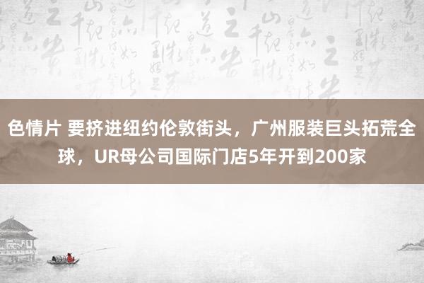 色情片 要挤进纽约伦敦街头，广州服装巨头拓荒全球，UR母公司国际门店5年开到200家