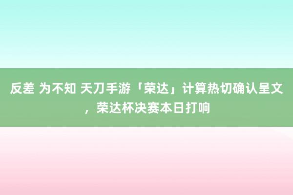 反差 为不知 天刀手游「荣达」计算热切确认呈文，荣达杯决赛本日打响