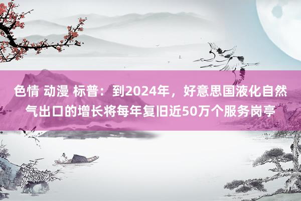 色情 动漫 标普：到2024年，好意思国液化自然气出口的增长将每年复旧近50万个服务岗亭