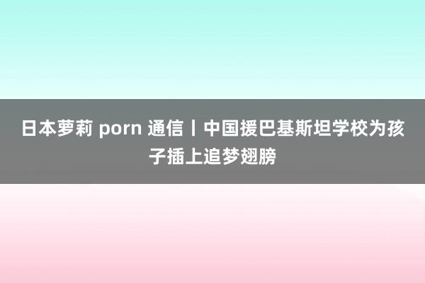 日本萝莉 porn 通信丨中国援巴基斯坦学校为孩子插上追梦翅膀